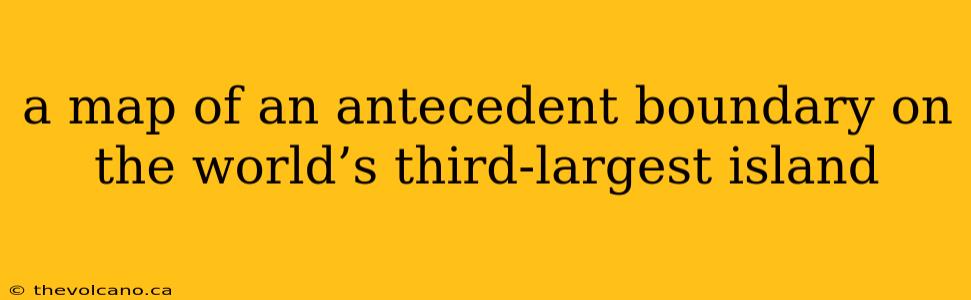 a map of an antecedent boundary on the world’s third-largest island
