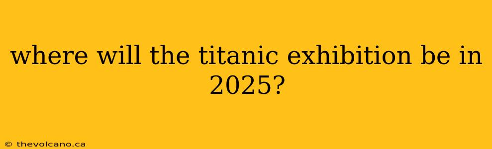 where will the titanic exhibition be in 2025?
